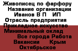 Живописец по фарфору › Название организации ­ Иванов В.П., ИП › Отрасль предприятия ­ Прикладное искусство › Минимальный оклад ­ 30 000 - Все города Работа » Вакансии   . Крым,Октябрьское